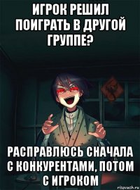 игрок решил поиграть в другой группе? расправлюсь сначала с конкурентами, потом с игроком