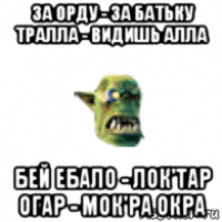 за орду - за батьку тралла - видишь алла бей ебало - лок'тар огар - мок'ра окра