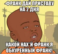 -франк дай приставу на 2 дня какой нах*й франк,я обкуренный франк!