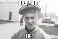 под мост го?