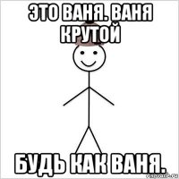это ваня. ваня крутой будь как ваня.