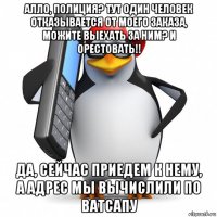 алло, полиция? тут один человек отказывается от моего заказа, можите выехать за ним? и орестовать!! да, сейчас приедем к нему, а адрес мы вычислили по ватсапу