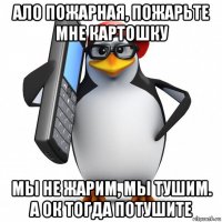 ало пожарная, пожарьте мне картошку мы не жарим, мы тушим. а ок тогда потушите