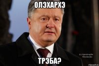 олэхархэ трэба?