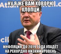 ну я же вам ховорю хлопци инфляция до 2019 года упадёт на рекордно низкий уровень