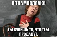 я тя умооляаю! ты купишь то, что тебе продадут.