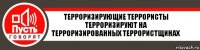 ТЕРРОРИЗИРУЮЩИЕ ТЕРРОРИСТЫ ТЕРРОРИЗИРУЮТ НА ТЕРРОРИЗИРОВАННЫХ ТЕРРОРИСТЩИНАХ