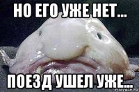 но его уже нет... поезд ушел уже...