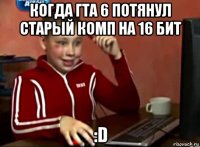 когда гта 6 потянул старый комп на 16 бит :d