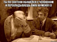ты по скотски обошёлся с человеком и перекладываешь вину на меня?:)) 