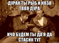 дурак ты рыб и коза твоя дура ичо будем ты да я да стасик тут