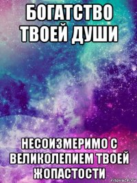 богатство твоей души несоизмеримо с великолепием твоей жопастости