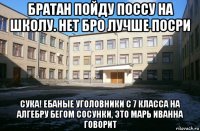 братан пойду поссу на школу. нет бро лучше посри сука! ебаные уголовники с 7 класса на алгебру бегом сосунки, это марь иванна говорит