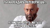 ты календарь перевернешь... а там таня. опять, мать ее, задерживается!..