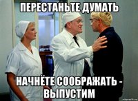 перестаньте думать начнёте соображать - выпустим