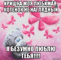 иришка моя любимая, котенок не наглядный я безумно люблю тебя!!!!