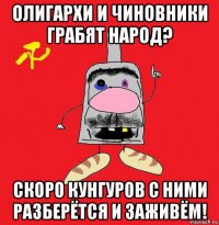 олигархи и чиновники грабят народ? скоро кунгуров с ними разберётся и заживём!