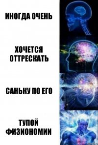 иногда очень хочется оттрескать саньку по его тупой физиономии