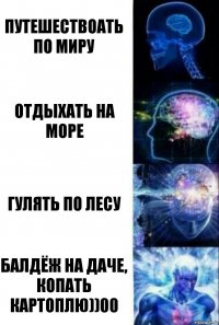 путешествоать по миру отдыхать на море гулять по лесу балдёж на даче, копать картоплю))00