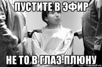 пустите в эфир не то в глаз плюну