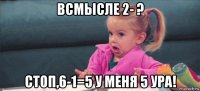 всмысле 2- ? стоп,6-1=5 у меня 5 ура!