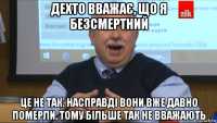 дехто вважає, що я безсмертний це не так. насправді вони вже давно померли, тому більше так не вважають