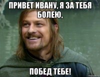 привет ивану, я за тебя болею, побед тебе!