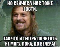 но сейчас у нас тоже гости, так что и теперь почитать не могу. пока, до вечера!