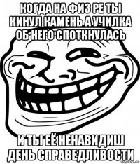 когда на физ ре ты кинул камень а училка об него споткнулась и ты её ненавидиш день справедливости