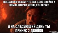 когда папа сказал что еще одна двойка и компьютер на месяц отключит а на следующий день ты принес 2 двойки