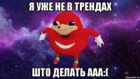 я уже не в трендах што делать ааа:(