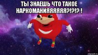 ты знаешь что такое наркоманияяяяяя?!?!? ! 