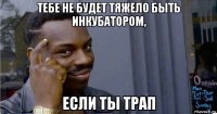 тебе не будет тяжело быть инкубатором, если ты трап