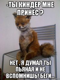 -ты киндер мне принёс ? нет , я думал ты пьяная и не вспомнишь! беги...