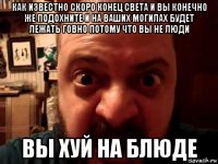 как известно скоро конец света и вы конечно же подохните и на ваших могилах будет лежать говно потому что вы не люди вы хуй на блюде