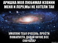 аришка моя любимая извини меня и леру,мы не хотели так умоляю тебя очееень, прости пожалуста. давай начне все сначала?