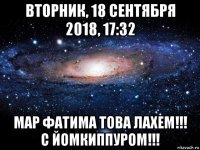 вторник, 18 сентября 2018, 17:32 мар фатима това лахем!!! с йомкиппуром!!!