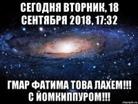 сегодня вторник, 18 сентября 2018, 17:32 гмар фатима това лахем!!! с йомкиппуром!!!