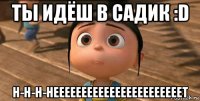 ты идёш в садик :d н-н-н-нееееееееееееееееееееееет