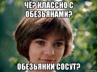 чё? классно с обезьянами? обезьянки сосут?