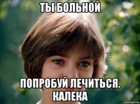 ты больной попробуй лечиться. калека