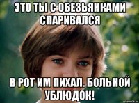 это ты с обезьянками спаривался в рот им пихал. больной ублюдок!