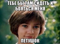 тебе бы там сидеть и бояться меня петушок