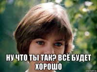  ну что ты так? всё будет хорошо