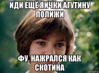 иди ещё яички агутину полижи фу. нажрался как скотина