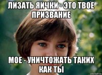 лизать яички - это твое призвание мое - уничтожать таких как ты