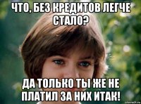 что, без кредитов легче стало? да только ты же не платил за них итак!