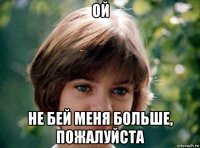 ой не бей меня больше, пожалуйста