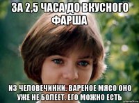 за 2,5 часа до вкусного фарша из человечинки. вареное мясо оно уже не болеет. его можно есть