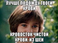 лучше подожду твоей крови кровосток чистой крови. из шеи